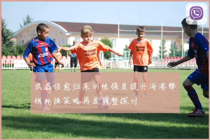 武磊伤愈归来训练强度提升海港锋线轮换策略再度调整探讨